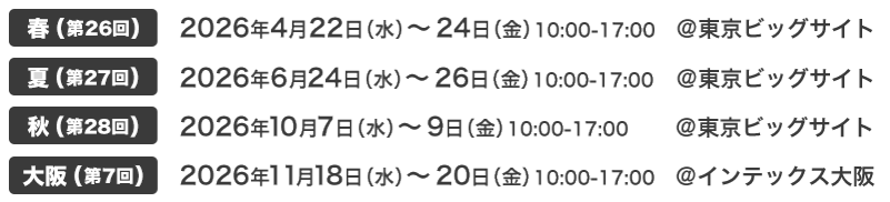 春(第9回) 2026年4月22日（水）～24日（金）10:00-17:00 @東京ビッグサイト｜夏(第18回) 2026年6月24日（水）～26日（金）10:00-17:00 @東京ビッグサイト｜秋(第1回) 2026年10月7日（水）～9日（金）10:00-17:00 @東京ビッグサイト｜大阪(第7回) 2026年11月18日（水）～20日（金）10:00-17:00 @インテックス大阪