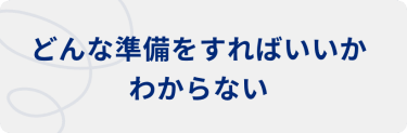  どんな準備をすればいいかわからない