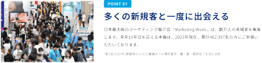 POINT1：多くの新規客と一度に出会える　日本最大級のマーケティング展示会「Marketing Week」は、数万人の来場者を集客します。来年16年目を迎える本展は、2023年現在、累計462,397名の方にご来場いただいております。*第1回（2009年）開催時から2023年春展までの累計数字。春・夏・関西すべてを含む合計