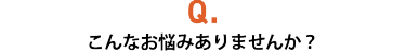 Q.こんなお悩みありませんか？