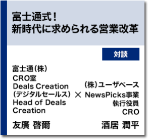 富士通式！新時代に求められる営業改革   対談　富士通（株） CRO室 Deals Creation（デジタルセールス）Head of Deals Creation 友廣 啓爾　（株）ユーザベース NewsPicks事業執行役員 CRO 酒居 潤平