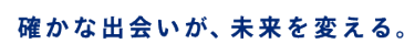 確かな出会いが、未来を変える。