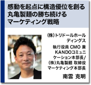 感動を起点に構造優位を創る丸亀製麺の勝ち続けるマーケティング戦略　（株）トリドールホールディングス 執行役員 CMO 兼 KANDOコミュニケーション本部長　/ （株）丸亀製麺 取締役 マーケティング本部長 南雲 克明