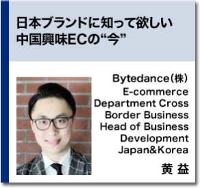 日本ブランドに知って欲しい中国興味ECの“今”　Bytedance（株） E-commerce Department Cross Border Business Head of Business Development Japan&Korea 黄 益