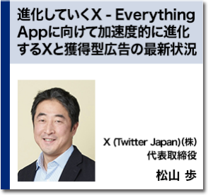 進化していくX - Everything Appに向けて加速度的に進化するXと獲得型広告の最新状況　X (Twitter Japan)（株） 代表取締役 松山 歩