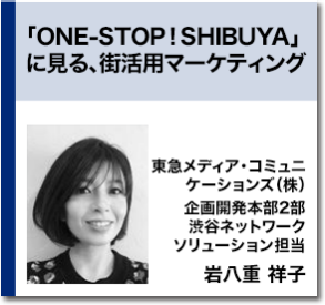 「ONE-STOP！SHIBUYA」に見る、街活用マーケティング　東急メディア・コミュニケーションズ（株） 企画開発本部2部 渋谷ネットワーク ソリューション担当 岩八重 祥子