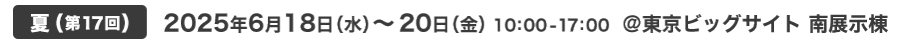 夏(第17回) 2025年6月18日（水）～18日（金）10:00-17:00 @東京ビッグサイト 南展示棟